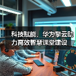 科技赋能，华为擎云助力高效智慧课堂建设(图1)