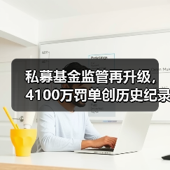 私募基金监管再升级，4100万罚单创历史纪录(图1)