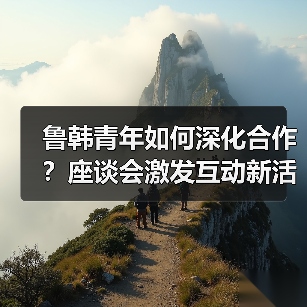鲁韩青年如何深化合作?座谈会激发互动新活力(图3) 鲁韩青年如何深化合作?座谈会激发互动新活力(图3)