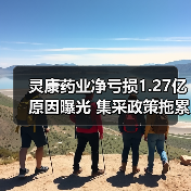 灵康药业净亏损1.27亿原因曝光 集采政
