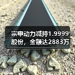 宗申动力减持1.9999%股份，金额达2883万！(图4)
