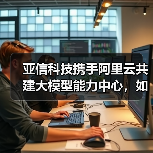 亚信科技携手阿里云共建大模型能力中心，如何赋能千行百业？