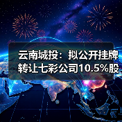 云南城投：拟公开挂牌转让七彩公司10.5%股权
