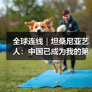 全球连线｜坦桑尼亚艺人：中国已成为我的第二故乡