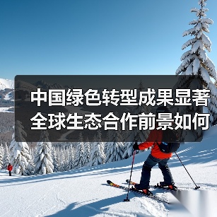 中国绿色转型成果显著 全球生态合作前景如何?(图2) 中国绿色转型成果显著 全球生态合作前景如何?(图2)
